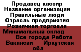 Продавец-кассир › Название организации ­ Правильные люди › Отрасль предприятия ­ Розничная торговля › Минимальный оклад ­ 30 000 - Все города Работа » Вакансии   . Иркутская обл.